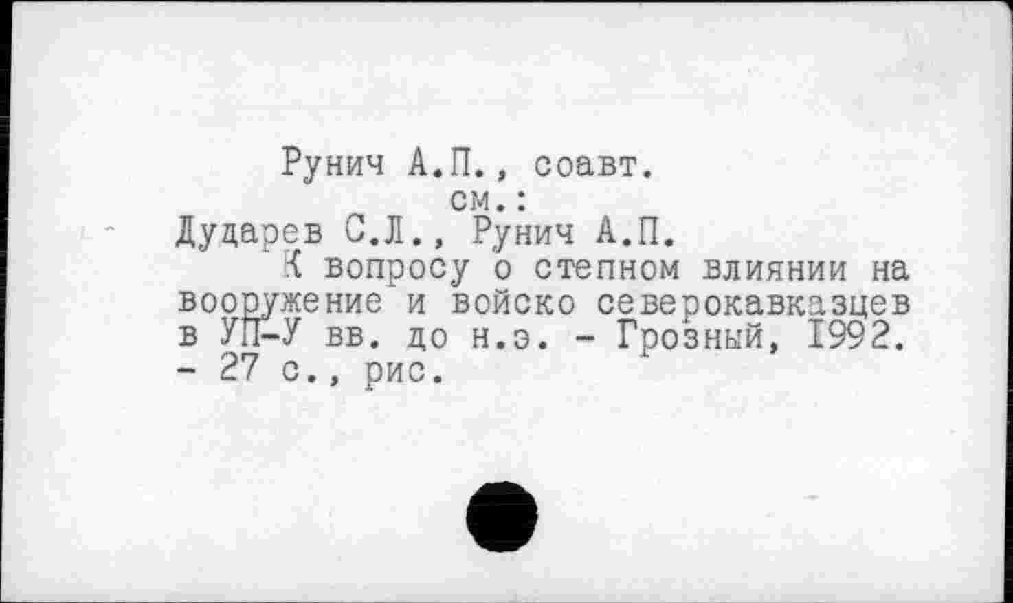 ﻿Рунич А.П., соавт.
см. :
Дударев С.Л., Рунич А.П.
К вопросу о степном влиянии на вооружение и войско северокавказцев в УП-У вв. до н.э. - Грозный, 1992. - 27 с., рис.